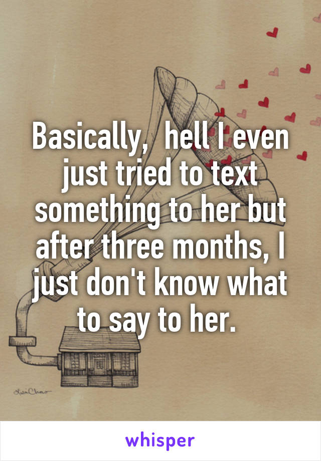 Basically,  hell I even just tried to text something to her but after three months, I just don't know what to say to her. 