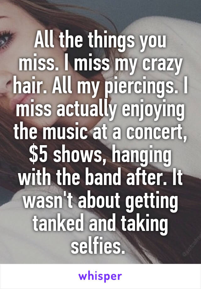 All the things you miss. I miss my crazy hair. All my piercings. I miss actually enjoying the music at a concert, $5 shows, hanging with the band after. It wasn't about getting tanked and taking selfies. 