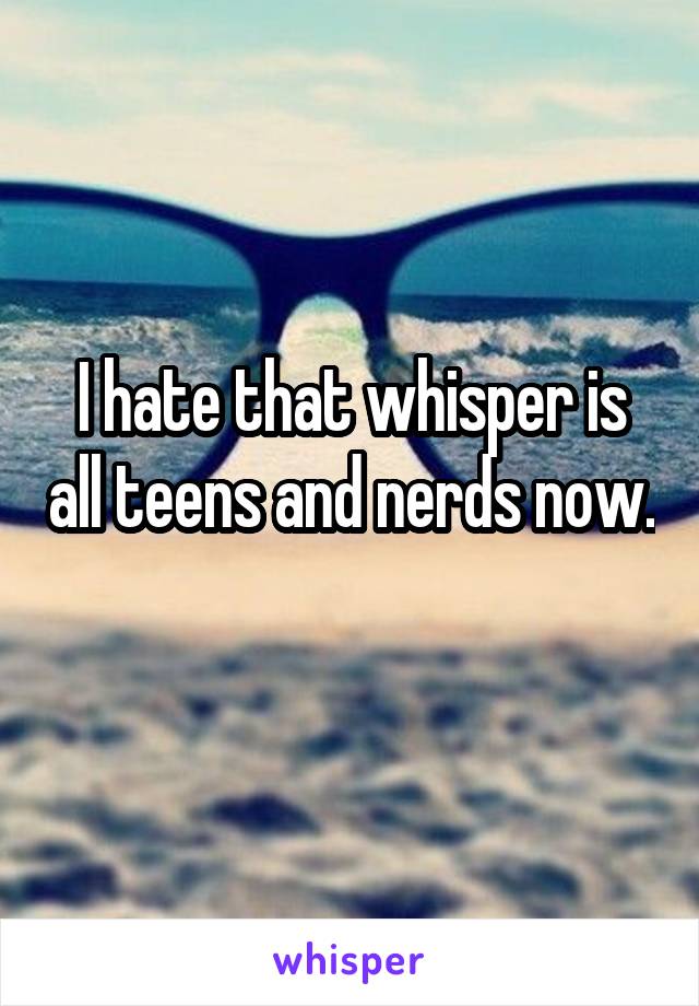 I hate that whisper is all teens and nerds now. 