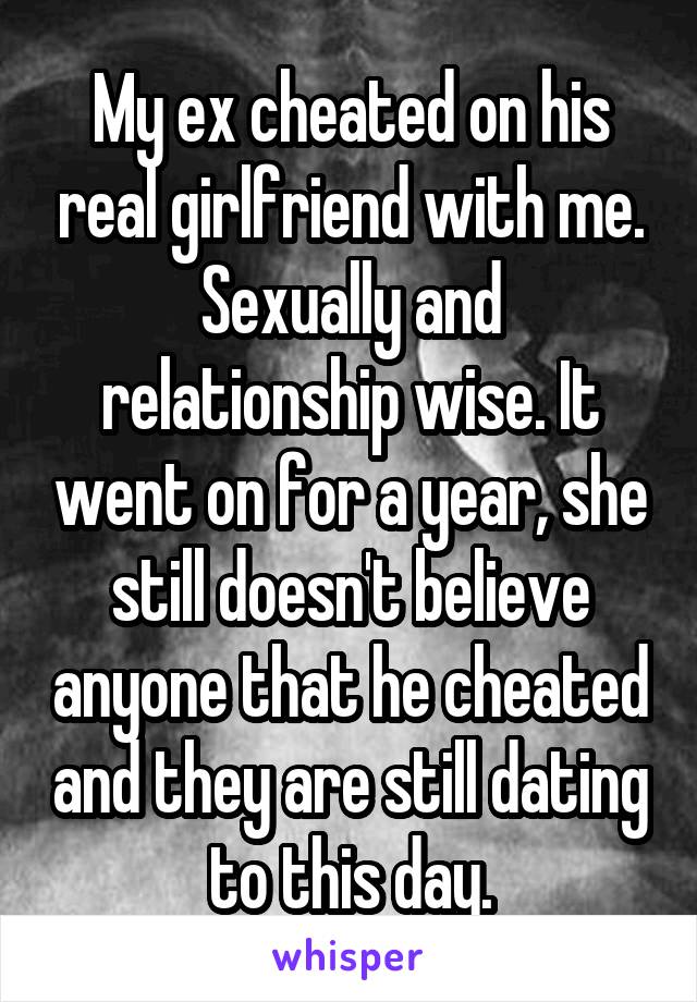 My ex cheated on his real girlfriend with me. Sexually and relationship wise. It went on for a year, she still doesn't believe anyone that he cheated and they are still dating to this day.