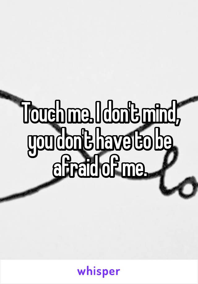 Touch me. I don't mind, you don't have to be afraid of me.