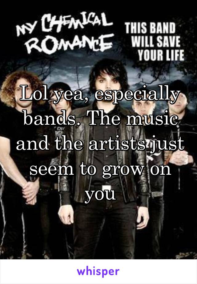 Lol yea, especially bands. The music and the artists just seem to grow on you