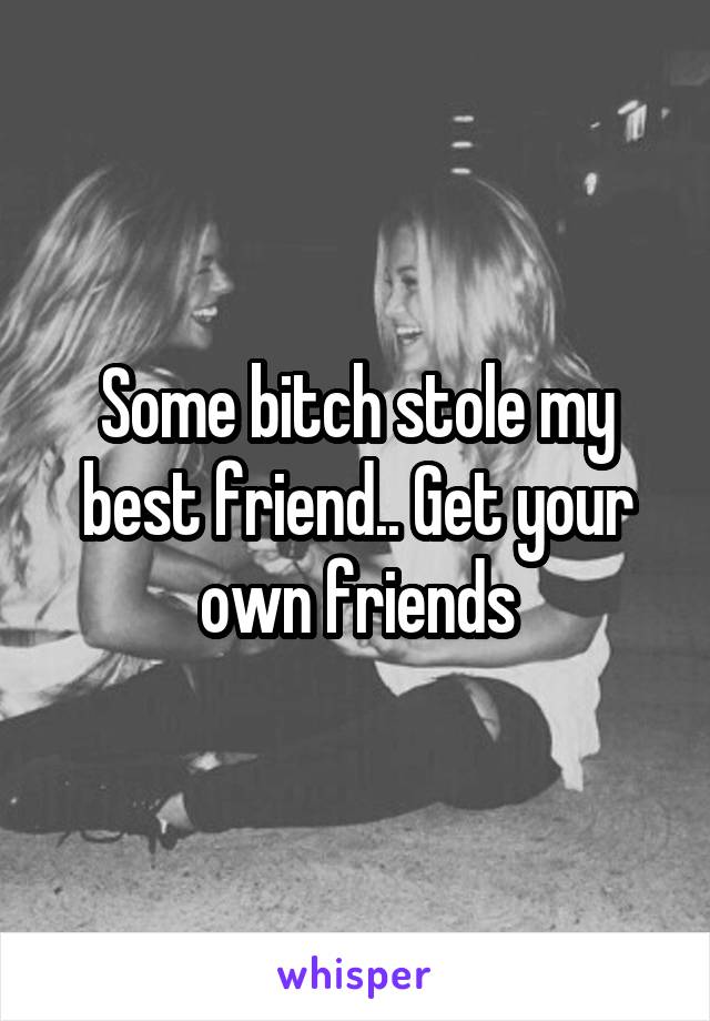 Some bitch stole my best friend.. Get your own friends