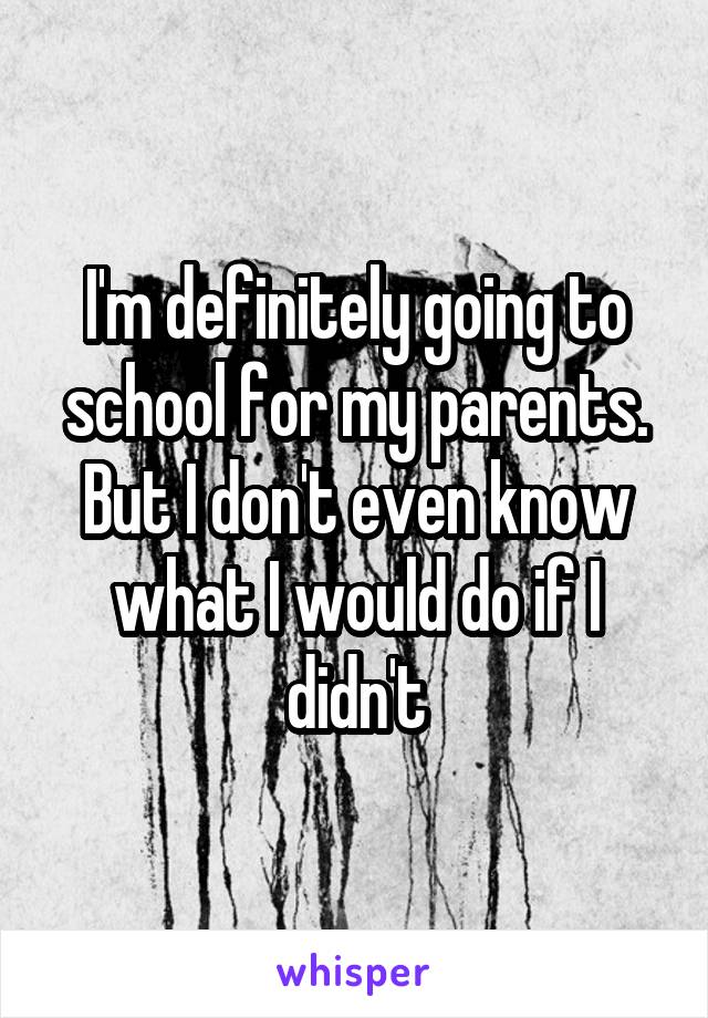 I'm definitely going to school for my parents. But I don't even know what I would do if I didn't