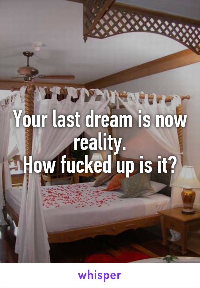 Your last dream is now reality.
How fucked up is it?