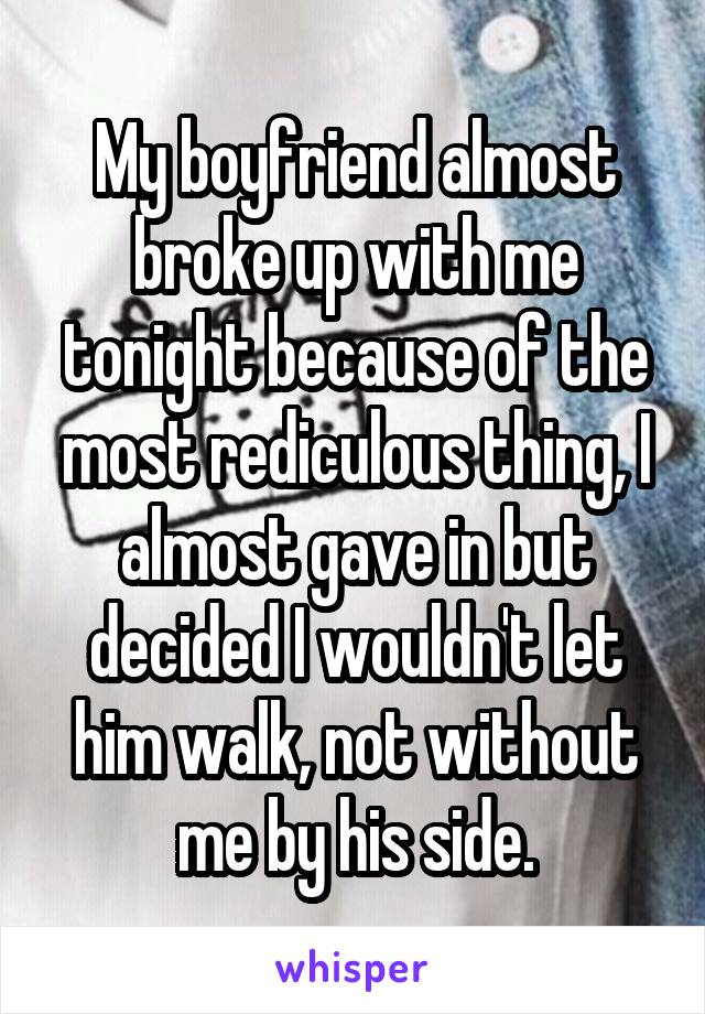 My boyfriend almost broke up with me tonight because of the most rediculous thing, I almost gave in but decided I wouldn't let him walk, not without me by his side.