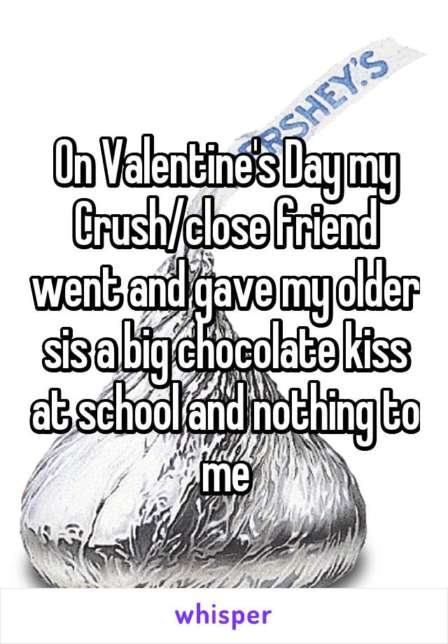 On Valentine's Day my Crush/close friend went and gave my older sis a big chocolate kiss at school and nothing to me