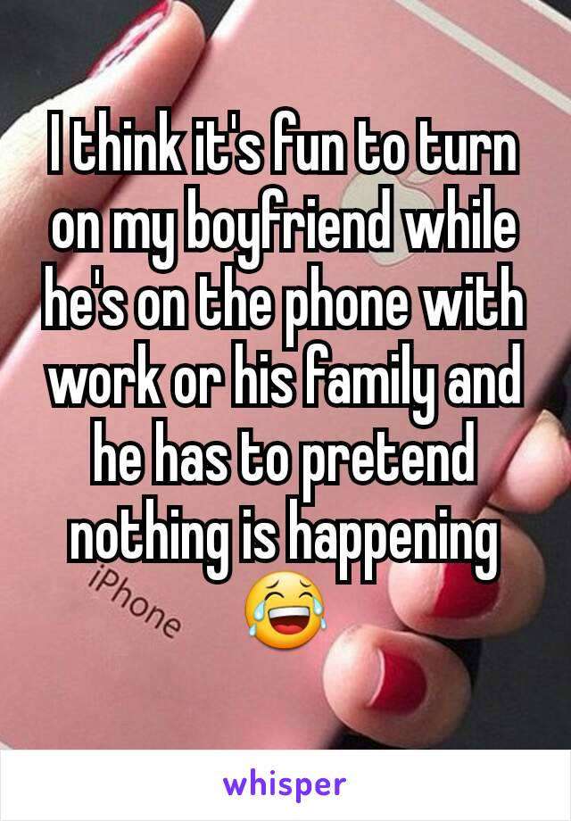 I think it's fun to turn on my boyfriend while he's on the phone with work or his family and he has to pretend nothing is happening 😂