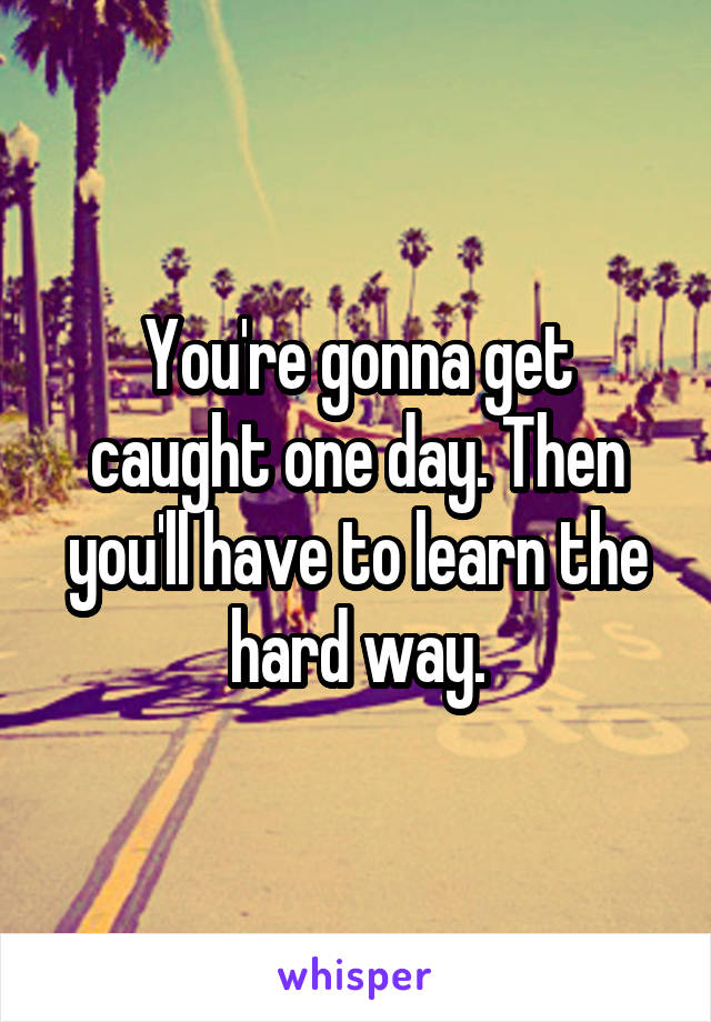 You're gonna get caught one day. Then you'll have to learn the hard way.