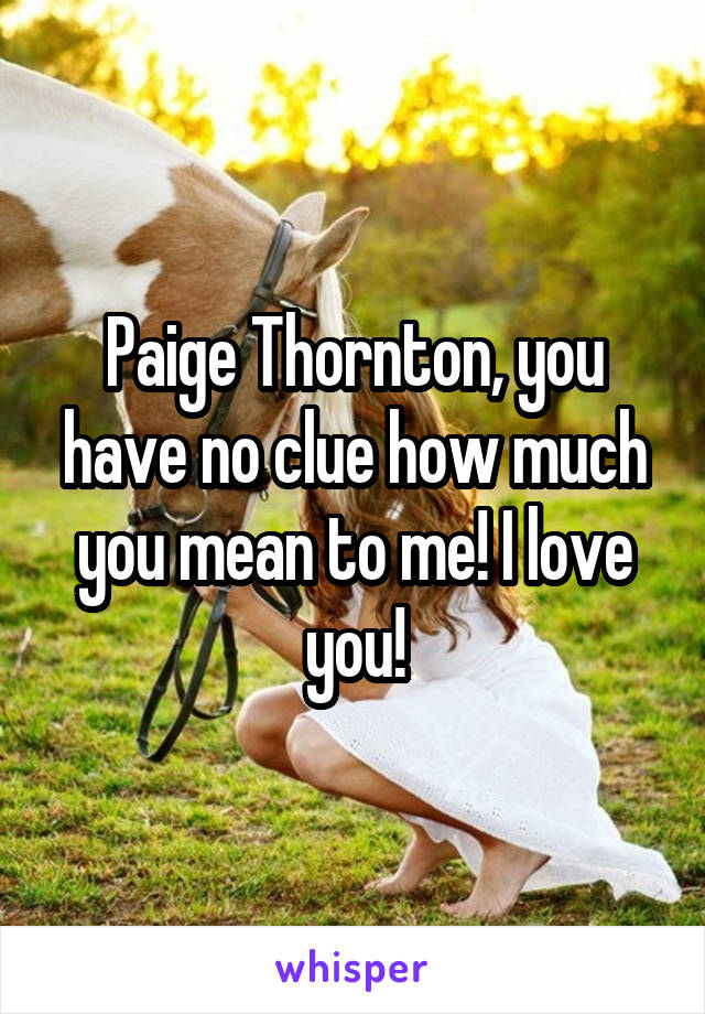 Paige Thornton, you have no clue how much you mean to me! I love you!