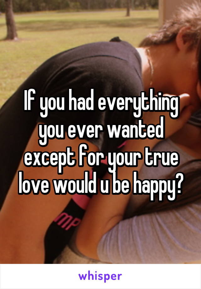 If you had everything you ever wanted except for your true love would u be happy?