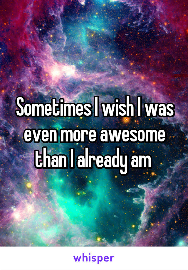 Sometimes I wish I was even more awesome than I already am 