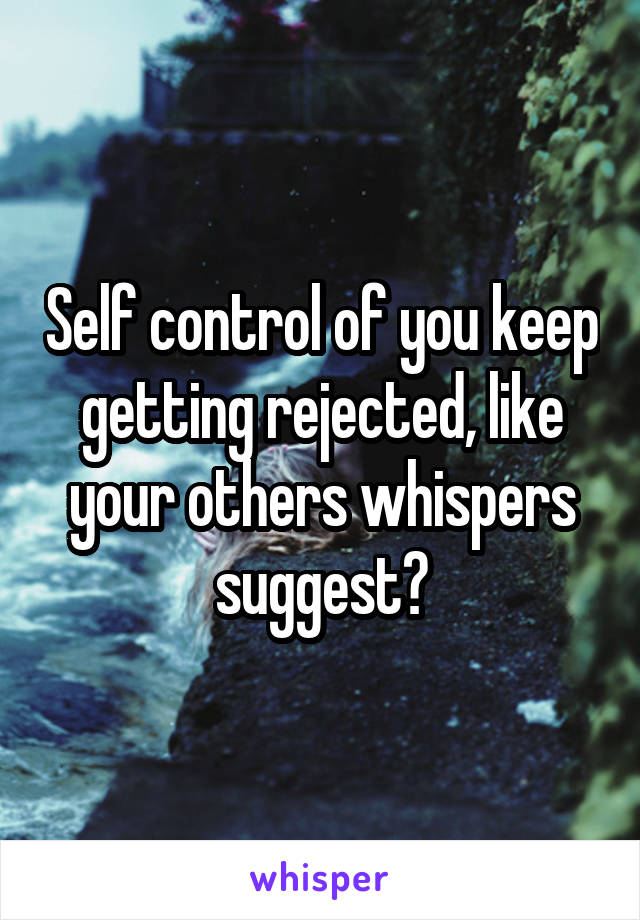 Self control of you keep getting rejected, like your others whispers suggest?