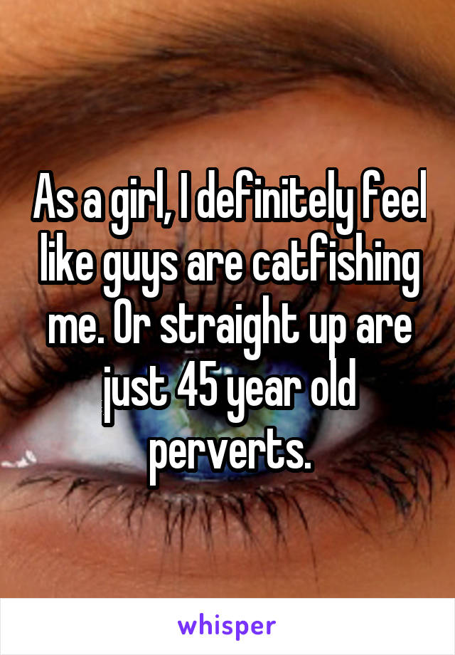 As a girl, I definitely feel like guys are catfishing me. Or straight up are just 45 year old perverts.