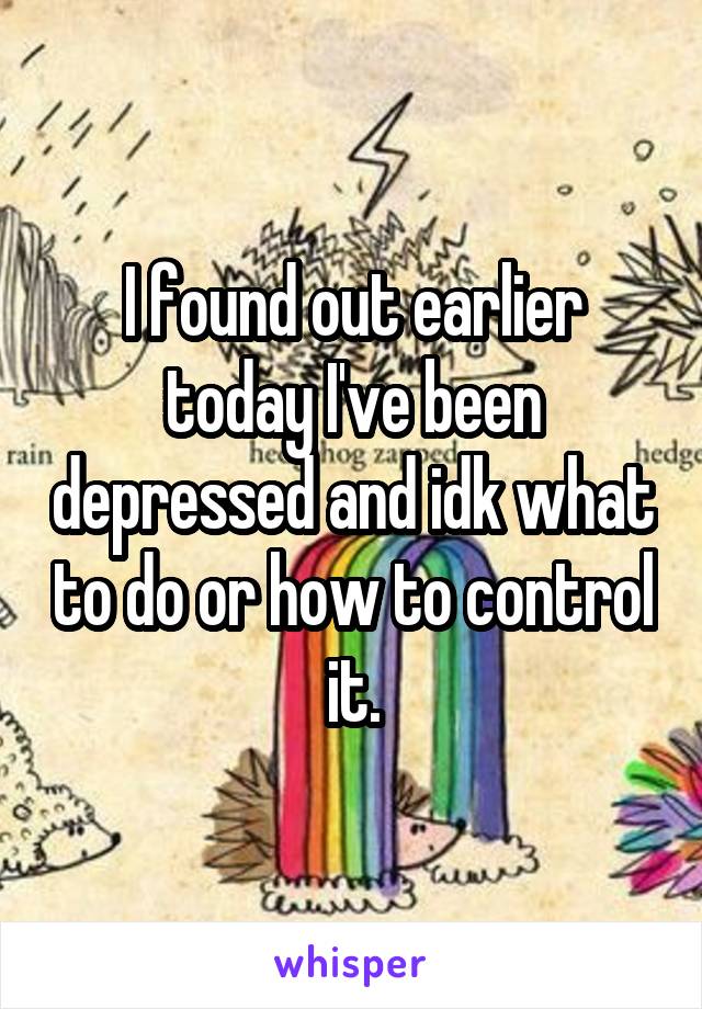 I found out earlier today I've been depressed and idk what to do or how to control it.