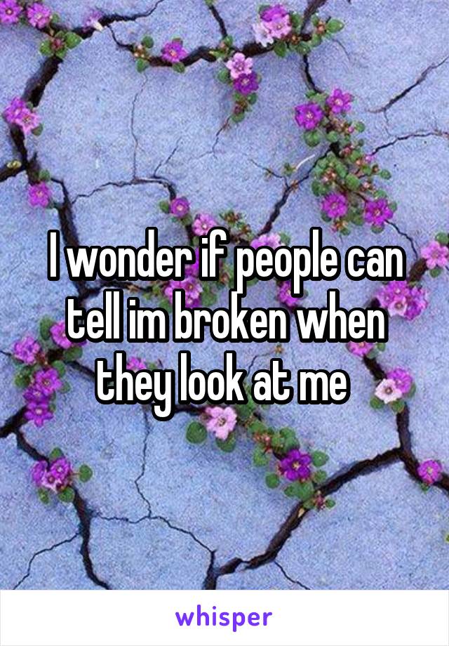 I wonder if people can tell im broken when they look at me 