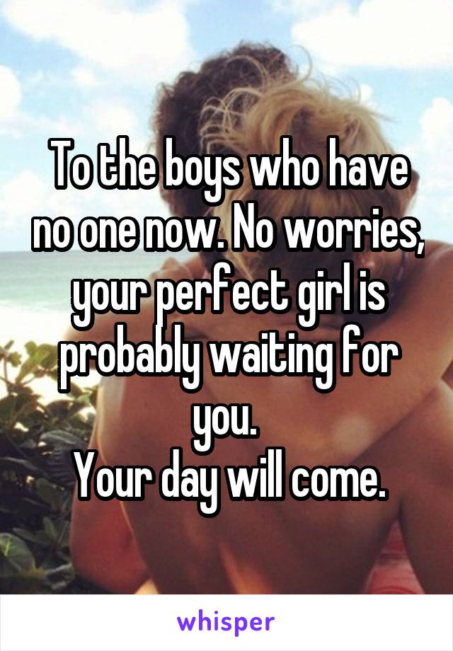 To the boys who have no one now. No worries, your perfect girl is probably waiting for you. 
Your day will come.