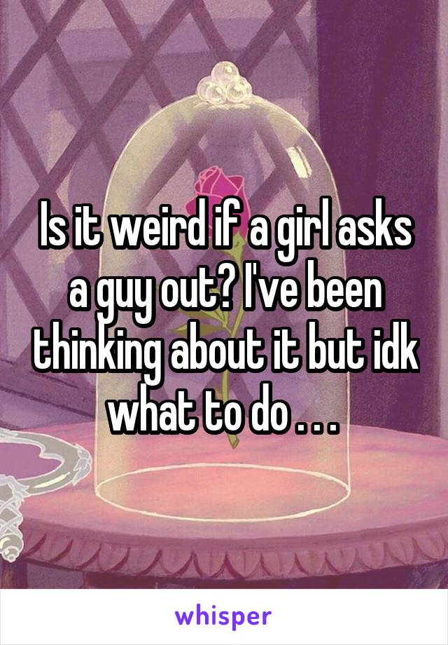 Is it weird if a girl asks a guy out? I've been thinking about it but idk what to do . . . 