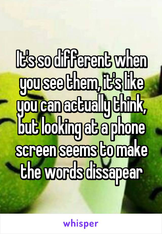 It's so different when you see them, it's like you can actually think, but looking at a phone screen seems to make the words dissapear