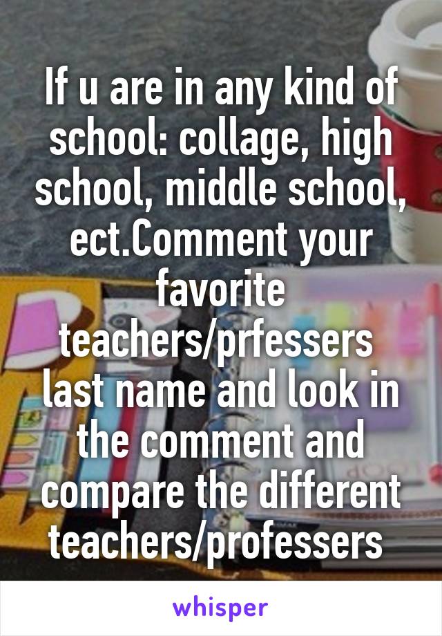 If u are in any kind of school: collage, high school, middle school, ect.Comment your favorite teachers/prfessers  last name and look in the comment and compare the different teachers/professers 