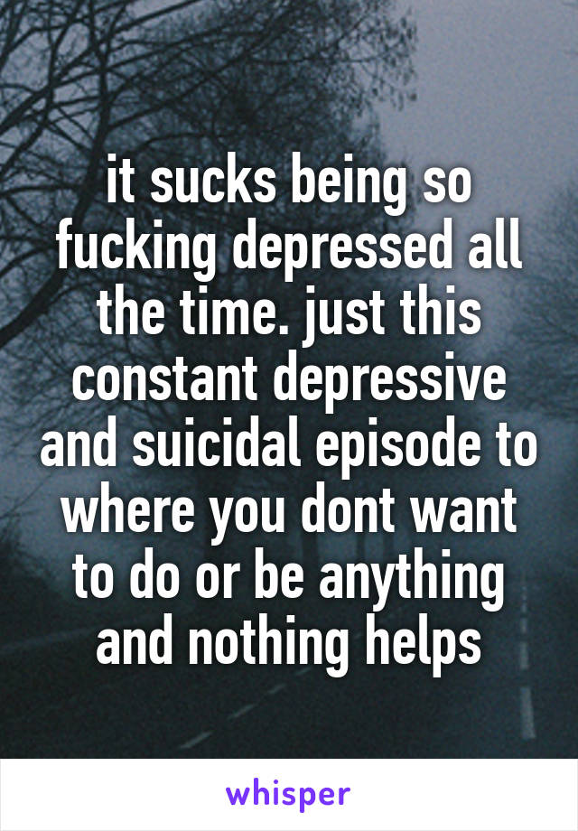 it sucks being so fucking depressed all the time. just this constant depressive and suicidal episode to where you dont want to do or be anything and nothing helps