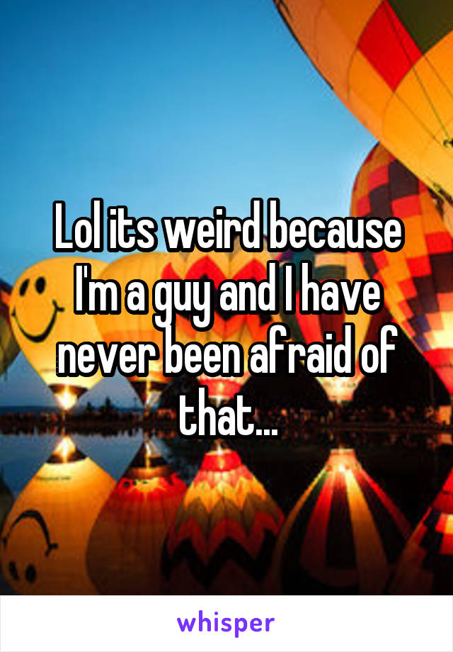 Lol its weird because I'm a guy and I have never been afraid of that...