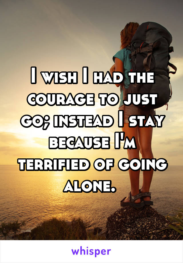 I wish I had the courage to just go; instead I stay because I'm terrified of going alone. 