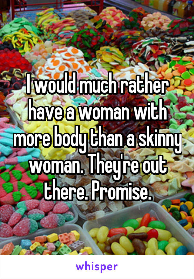 I would much rather have a woman with more body than a skinny woman. They're out there. Promise.