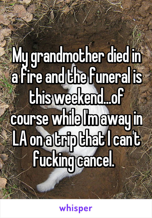 My grandmother died in a fire and the funeral is this weekend...of course while I'm away in LA on a trip that I can't fucking cancel.  