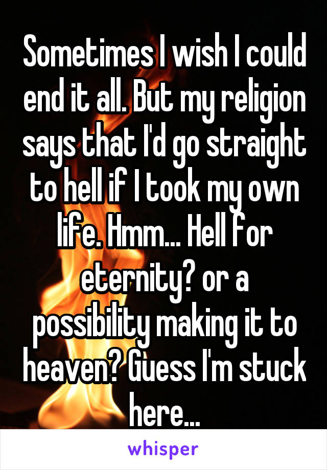 Sometimes I wish I could end it all. But my religion says that I'd go straight to hell if I took my own life. Hmm... Hell for eternity? or a possibility making it to heaven? Guess I'm stuck here...