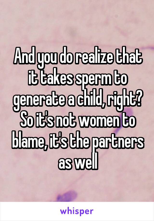 And you do realize that it takes sperm to generate a child, right? So it's not women to blame, it's the partners as well