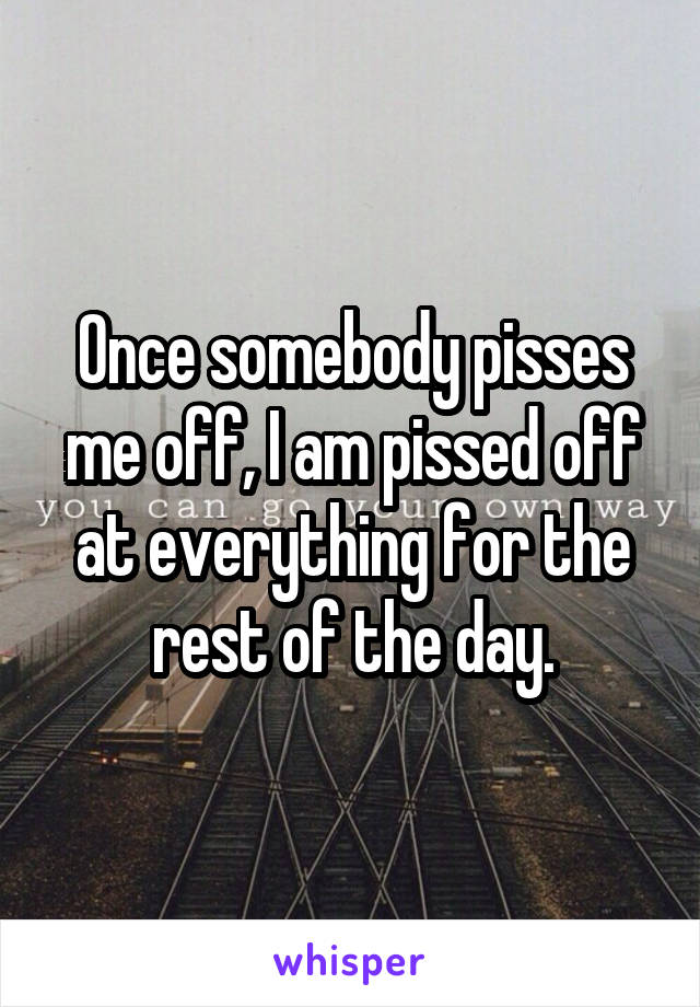 Once somebody pisses me off, I am pissed off at everything for the rest of the day.