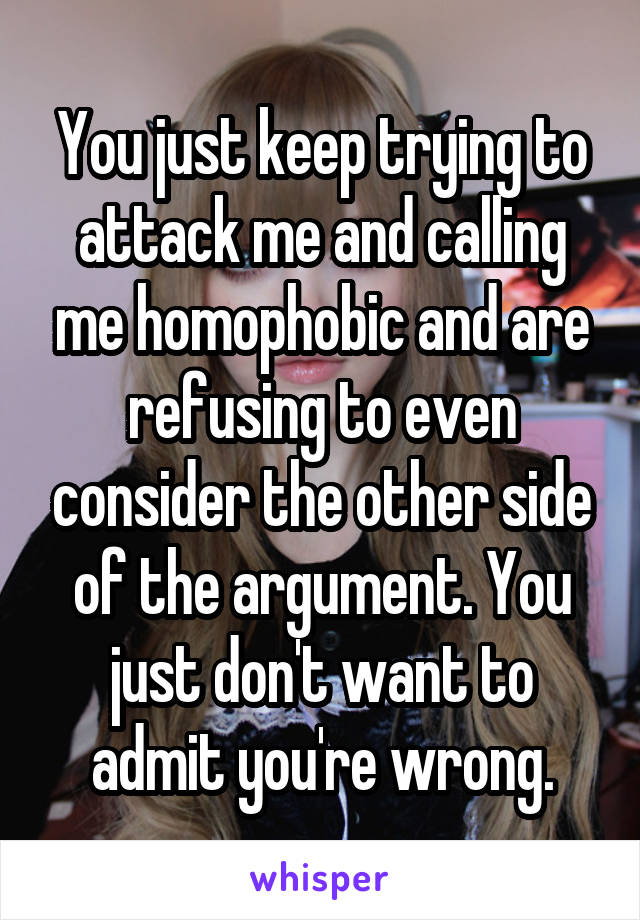 You just keep trying to attack me and calling me homophobic and are refusing to even consider the other side of the argument. You just don't want to admit you're wrong.