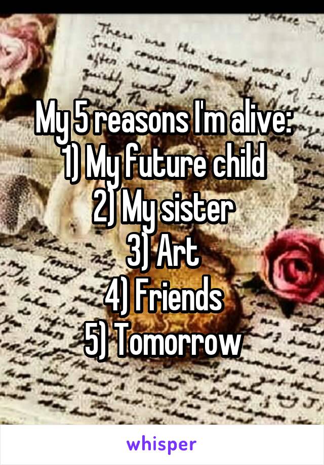 My 5 reasons I'm alive:
1) My future child
2) My sister
3) Art
4) Friends
5) Tomorrow