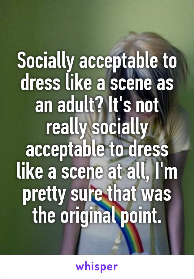 Socially acceptable to dress like a scene as an adult? It's not really socially acceptable to dress like a scene at all, I'm pretty sure that was the original point.