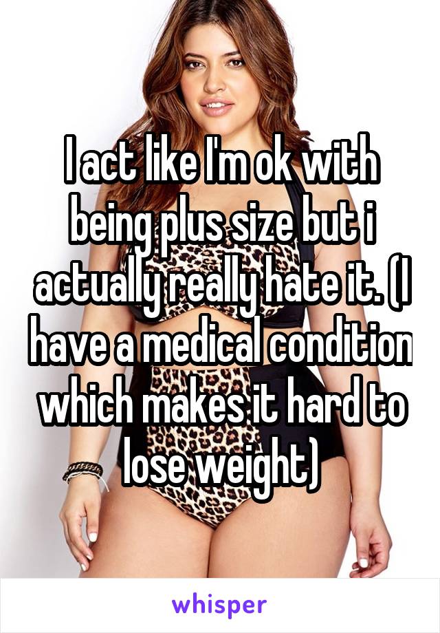 I act like I'm ok with being plus size but i actually really hate it. (I have a medical condition which makes it hard to lose weight)