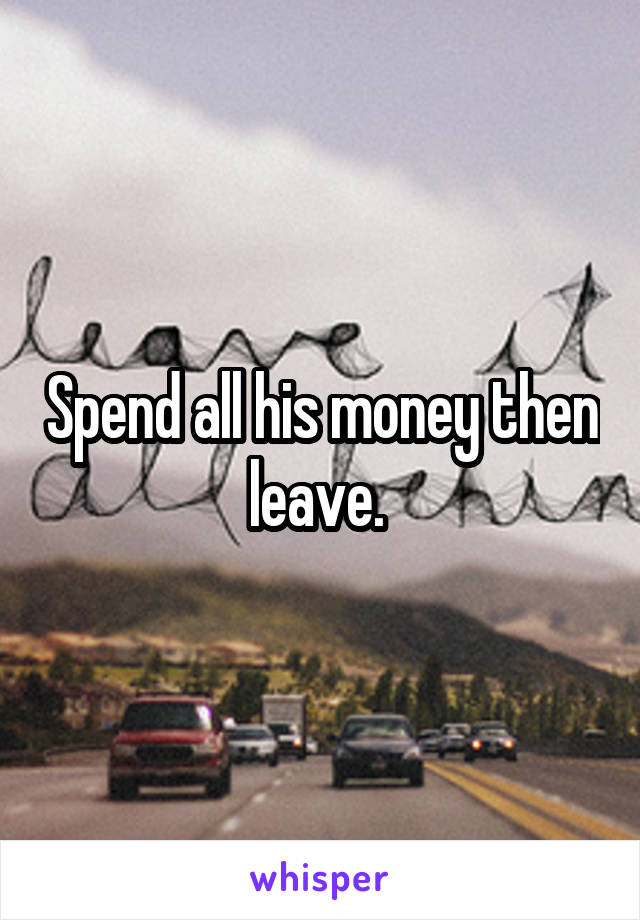 Spend all his money then leave. 