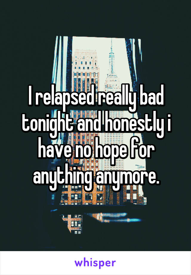 I relapsed really bad tonight and honestly i have no hope for anything anymore.