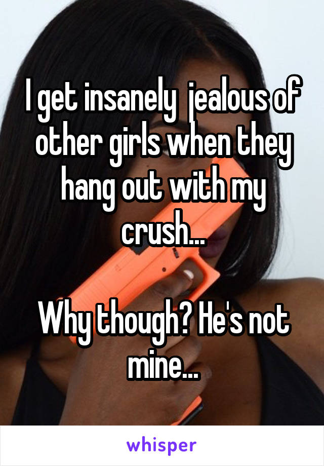 I get insanely  jealous of other girls when they hang out with my crush...

Why though? He's not mine...