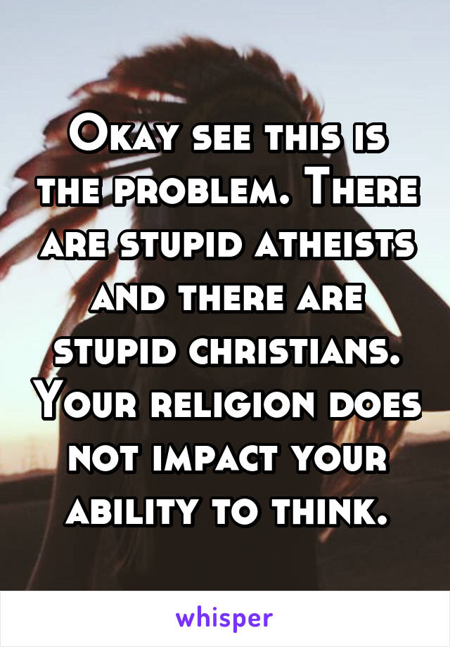 Okay see this is the problem. There are stupid atheists and there are stupid christians. Your religion does not impact your ability to think.