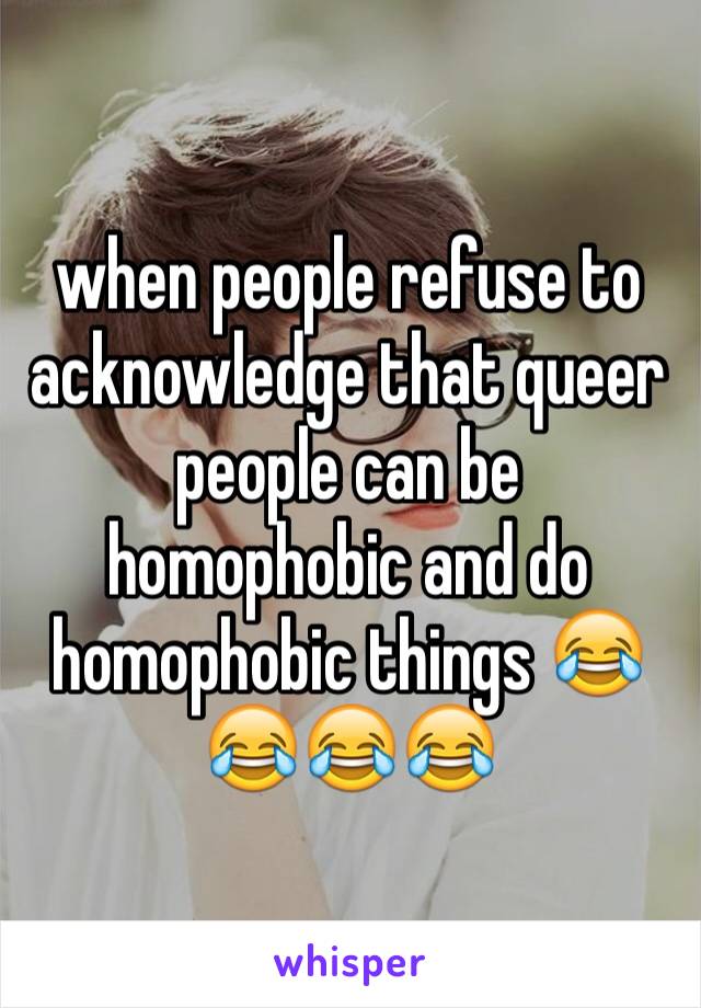 when people refuse to acknowledge that queer people can be homophobic and do homophobic things 😂😂😂😂