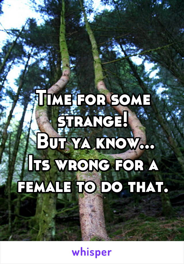 
Time for some strange!
 But ya know... Its wrong for a female to do that.