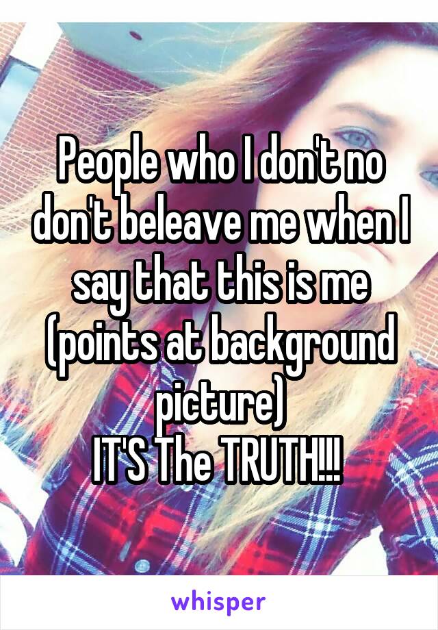 People who I don't no don't beleave me when I say that this is me (points at background picture)
IT'S The TRUTH!!! 