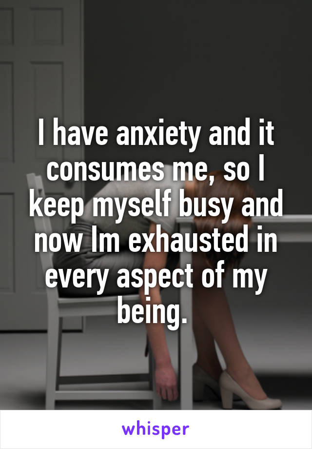 I have anxiety and it consumes me, so I keep myself busy and now Im exhausted in every aspect of my being. 