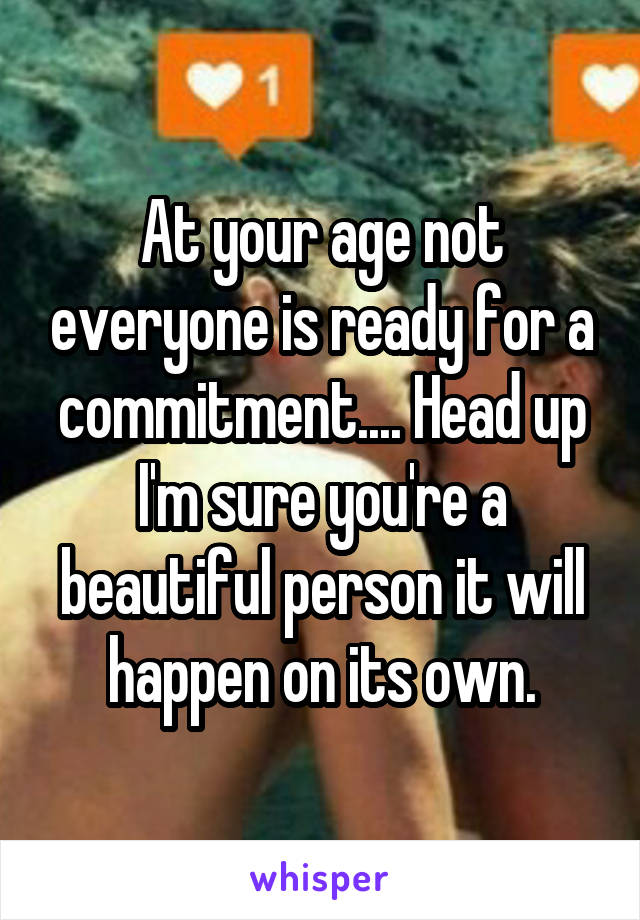 At your age not everyone is ready for a commitment.... Head up I'm sure you're a beautiful person it will happen on its own.