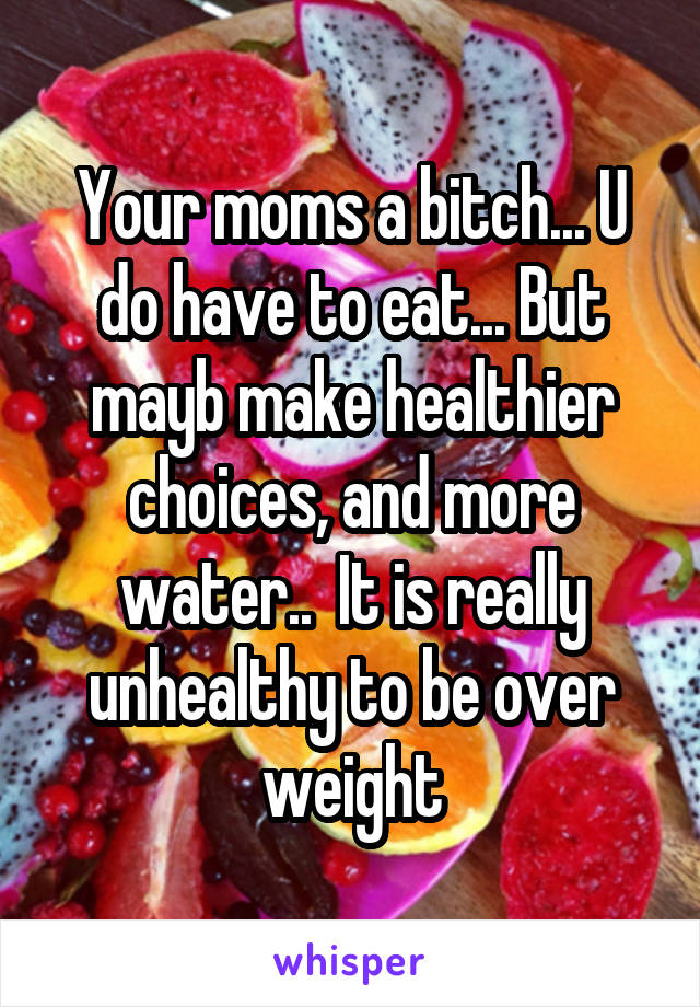 Your moms a bitch... U do have to eat... But mayb make healthier choices, and more water..  It is really unhealthy to be over weight