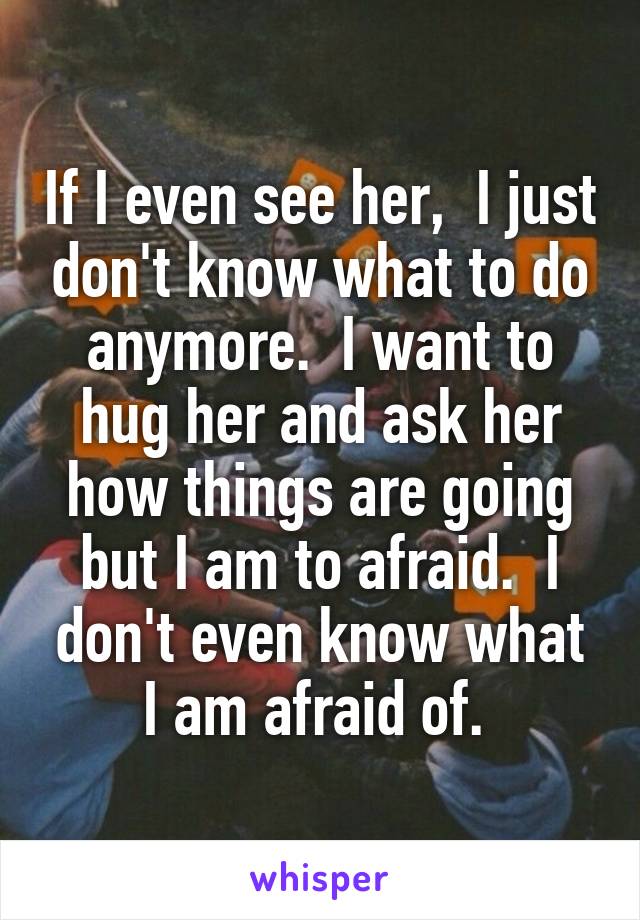 If I even see her,  I just don't know what to do anymore.  I want to hug her and ask her how things are going but I am to afraid.  I don't even know what I am afraid of. 