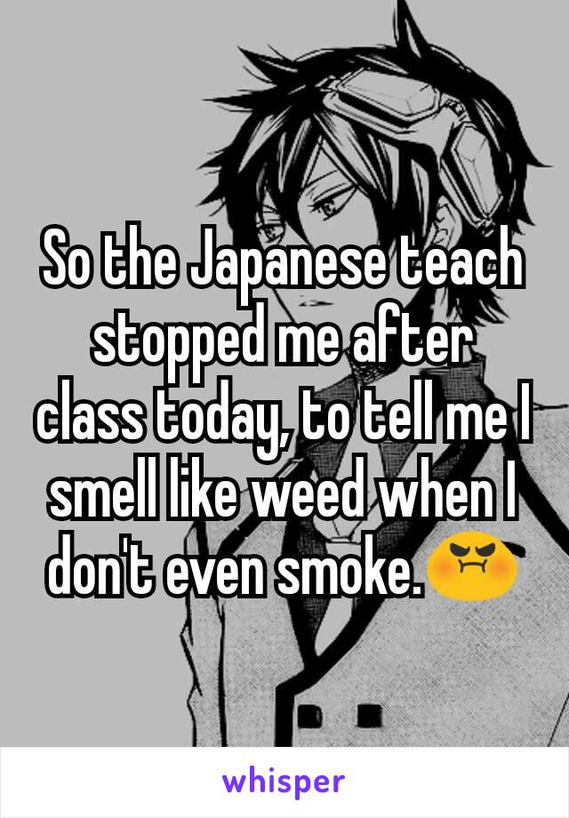 So the Japanese teach stopped me after class today, to tell me I smell like weed when I don't even smoke.😡