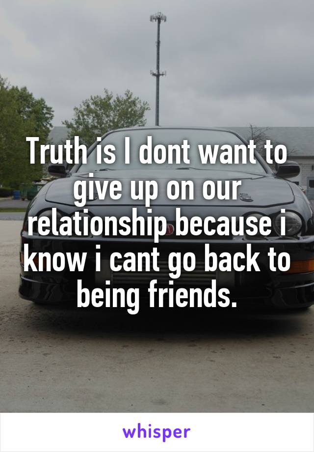 Truth is I dont want to give up on our relationship because i know i cant go back to being friends.