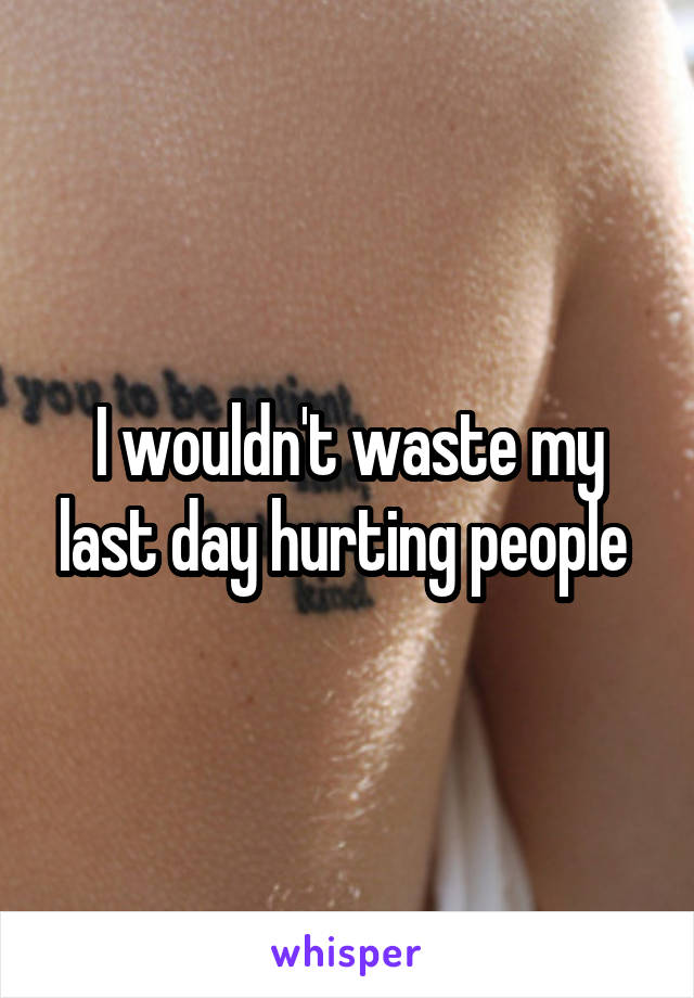 I wouldn't waste my last day hurting people 